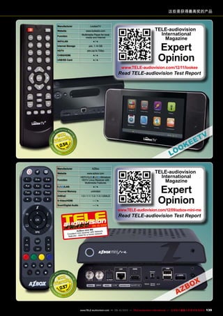 这些是获得最高奖的产品
Manufacturer LookeeTV
Website www.lookeetv.com
Function
Multimedia Player for local
media and Internet
WIFI/LAN ● / ●
Internal Storage yes, 1.14 GB
HDTV yes (up to 720p)
CVBS/HDMI ● / ●
USB/SD Card ● / ●
0.54
TELE-audiovision
International
Magazine
Expert
Opinion
www.TELE-audiovision.com/12/11/lookee
Read TELE-audiovision Test Report
Manufacturer AZBox
Website www.azbox.com
Function
HDTV / Miniature
HDTV Linux Receiver with
Multimedia Features
/LAN ● / ●
Channel Memory unlimited
DiSEqC 1.0 / 1.1 / 1.2 / 1.3 / USALS
S-Video/HDMI — / ●
Scart/Digital Audio — / ●
0.57
09-10/2012
AZBox mini ME
Excellent mini-receiver with Network
features - ideal for a home network
TELE-audiovision
International
Magazine
Expert
Opinion
www.TELE-audiovision.com/12/09/azbox-mini-me
Read TELE-audiovision Test Report
139www.TELE-audiovision.com — 09-10/2013 — TELE-audiovision International — 全球发行量最大的数字电视杂志
 