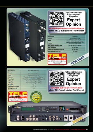 Manufacturer Antiference
Website www.antiference.co.uk
Model
KLA-110 Launch Amplifier &
KCC-110 Channel Convertor/Processor
Function
Filtering, amplifying and converting DTT
channels to new frequencies
Input / Output frequency range 44 – 862 MHz / 44 – 862 MHz
Input level range 65 – 95 dBµV
Output level adjustment (KCC-110) 60 – 80 dBµV
Gain adjustment (KLA-110) 14 – 45 dB
TELE-audiovision
International
Magazine
Expert
Opinion
www.TELE-audiovision.com/13/03/antiference
Read TELE-audiovision Test Report
03-04/2013
KLA-110 Launch Amplifier &
KCC-110 Channel Convertor/Processor
Professional handling
of DTT signals
Manufacturer Dexin Digital Technology
Website www.dsdvb.com/english
Model NDS3975 DVB-S2 HD IRD
Function Professional Integrated Receiver Decorder
Tuner Input QPSK,QPSK ( / / optional)
ASI Input Maximum transmitting rate 90Mbps
ASI Input Maximum transmitting rate 90Mbps
/LAN ● / ●
SDI/YPbPr/CVBS/HDMI ● / ● / ● / ●
Scart/Digital Audio — / ●
0.61
01-02/2013
Dexing NDS3975
Most powerful and versatile IRD ever
- its built-in monitor is a unique plus.
TELE-audiovision
International
Magazine
Expert
Opinion
www.TELE-audiovision.com/13/01/dexin
Read TELE-audiovision Test Report
143www.TELE-audiovision.com — 09-10/2013 — TELE-audiovision International — 全球发行量最大的数字电视杂志
 