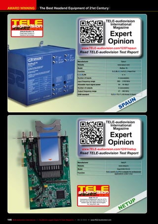 The Best Headend Equipment of 21st CenturyAWARD WINNING
Manufacturer Spaun
Website www.spaun.com
Model BluBox 16
Function / to Head End
/LAN ● / ●
Number of inputs 4 (cascadable)
Input frequency range 950 ... 2150 MHz
Allowable input signal power 64 ... 94 dBµV
Number of outputs 2 (cascadable)
Output frequency range 47 ... 862 MHz
QAM standard / ITU-T J.83 Annex A (fixed)
TELE-audiovision
International
Magazine
Expert
Opinion
www.TELE-audiovision.com/12/07/spaun
Read TELE-audiovision Test Report
06-07-08/2012
SPAUN BluBox 16
Great leap forward in
headend technology
Manufacturer NetUP
Website www.netup.tv
Model Dual DVB-T/C-CI
Function
and PCI-e adapter for professional
applications under Linux
TELE-audiovision
International
Magazine
Expert
Opinion
www.TELE-audiovision.com/12/01/netup
Read TELE-audiovision Test Report
12-01/2012
DVB-T/C-CI
Impressive professional card for IPTV
servers and multimedia centers that is
loaded with the latest technologies
for long-term use
146 TELE-audiovision International — The World‘s Largest Digital TV Trade Magazine — 09-10/2013 — www.TELE-audiovision.com
 