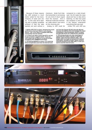 1
2
3
4
152 TELE-audiovision International — The World‘s Largest Digital TV Trade Magazine — 09-10/2013 — www.TELE-audiovision.com
Because of these reasons
the UDP protocol is much
better suited for live trans-
missions of audio and vid-
eo. In this case we‘re deal-
ing with a greatly simplified
protocol in that the data
packets are sent without a
checksum. Aside from that,
the transmitter is not looking
for any kind of return signal
from the receiver. And in
Multicast mode the transmit-
ter really doesn‘t care who‘s
on the receiving end.
Analog to UDP could be
compared to a radio broad-
cast: the DJ reads the news
aloud and has no idea who‘s
listening, no idea how good
the reception is and no idea
if the listener understood
everything that was said.
Unlike TCP, with UDP you
1. DekTec DTE-3137 in action. Amazing how much
performance has been fitted in such a small
device – yet, it can inject a complete DVB-S/S2
transponder into the network.
2. In order to be able to work with IPTV, we had
to get ourselves a gigabit switch. These are
very cheap now, so there is no excuse to keep
struggling with 100MBPS technology.
3. The Dexing NDS3975 in action: it is receiving
three transponders (one from its internal tuner,
one from the Topreal TP-1011 through ASI and
one from the DekTec DTE-3137 through IP). It then
multiplexes a new transponder which is output
through ASI and IP (on a different IP). Amazing!
4. This picture shows one clear advantage of
using only IPTV within a studio or head-end
station: notice the blue network cable – this
single cable is enough to transport all required
information. Actually, all other cables could be
removed (except for the LNB-cable, in case you
want to use the internal tuner).
 