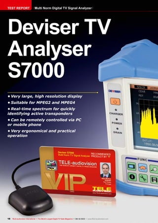 18 TELE-audiovision International — The World‘s Largest Digital TV Trade Magazine — 09-10/2013 — www.TELE-audiovision.com
•	Very large, high resolution display
•	Suitable for MPEG2 and MPEG4
•	Real-time spectrum for quickly
identifying active transponders
•	Can be remotely controlled via PC
or mobile phone
•	Very ergonomical and practical
operation
Deviser TV
Analyser
S7000
TEST REPORT Multi Norm Digital TV Signal Analyzer
 