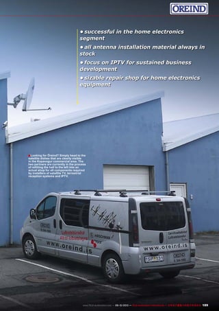 ■
189www.TELE-audiovision.com — 09-10/2013 — TELE-audiovision International — 全球发行量最大的数字电视杂志
•	successful in the home electronics
segment
•	all antenna installation material always in
stock
•	focus on IPTV for sustained business
development
•	sizable repair shop for home electronics
equipment
Looking for Öreind? Simply head to the
satellite dishes that are clearly visible
in the Kopavogur commercial area. The
two partners are currently in the process
of refitting the hall to the left into an
actual shop for all components required
by installers of satellite TV, terrestrial
reception systems and IPTV.
 