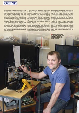 ■
192 TELE-audiovision International — The World‘s Largest Digital TV Trade Magazine — 09-10/2013 — www.TELE-audiovision.com
100 complete systems each year. “The
pinnacle of our success was in the year
2007. At that time between 300 and
400 satellite systems went over our
counter,” partner Sigurour Gunnarsson
remembers. It was a time when Öreind
could even afford two extra employees
to meet high demand. “Today we sell
some 150 satellite system per year.”
The Öreind storage is filled to the
brim with installation material, satel-
lite dishes and terrestrial antennas.
“We generate approximately 40% of
our turnover with satellite components,
10% with terrestrial antennas and 20%
with repair work.”
What about the remaining 30%? This
is the part both partners consider par-
ticularly important for the future of
their business. “We offer installation
material and components for IPTV.”
While Baldur and Sigurour expect digi-
tal terrestrial TV business to pick up
again with the introduction of DVB-T2
in Iceland, they both see the future of
Öreind in IPTV.
Nonetheless, satellite reception will
always remain a major pillar of Öreind.
“Here in Iceland the most popular orbit-
al position is ASTRA 28.2°E and even a
relatively small 85 cm dish will provide
reasonably reliable reception.” You will
hardly meet an Icelander who does not
speak English, so the UK channels on
ASTRA 28.2°E are watched by many.
“Those of us with an unobstructed view
can receive signals from all positions
between 42°E and 30°W,” Sigurour
Gunnarsson explains the local situation
in Iceland.
Like so many small businesses,
Öreind has experienced many ups and
downs in its 25 years of existence, but
there’s not a single challenge the two
Icelanders haven’t mastered success-
fully. With their new focus on IPTV,
many new chapters will be written for
Öreind.
Sigurour Gunnarsson
is the other founder and
partner of Öreind and
mainly looks after the
repair business.
 