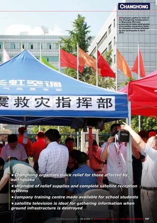 ■
197www.TELE-audiovision.com — 09-10/2013 — TELE-audiovision International — 全球发行量最大的数字电视杂志
•	Changhong organises quick relief for those affected by
earthquake
•	shipment of relief supplies and complete satellite reception
systems
•	company training centre made available for school students
•	satellite television is ideal for gathering information when
ground infrastructure is destroyed
Employees gather in front of
the Changhong headquarters
in Mianyang (Sichuan
province) to make relief goods
and satellite equipment ready
for dispatch to those affected
by the earthquake in April
2013.
 