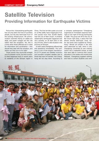 198 TELE-audiovision International — The World‘s Largest Digital TV Trade Magazine — 09-10/2013 — www.TELE-audiovision.com
Satellite Television
Providing Information for Earthquake Victims
Picture this: A devastating earthquake
has not only taken the lives of countless
people, but has also destroyed much of
the existing infrastructure. All commu-
nication channels relying on cables are
dead, and power outages are the rule
rather than the exception. Yet, this is
a time when those affected are in need
for information and coordination – how
should they deal with the situation, and
where can they turn to for help?
Those scenes may sound like straight
out of a disaster movie, but this is exact-
ly what happened twice in recent years
to residents of the Sichuan region in
China. The first terrible quake occurred
on 12 May 2008, had a magnitude of 10,
and caused more than 20,000 deaths
near the city of Wen Chuan. A similarly
catastrophic earthquake happened only
very recently, on 20 April 2013 in the
city of Ya An, which is also located in the
province of Sichuan.
In both cases Changhong offered help
and assistance immediately. The com-
pany is one of the largest manufactur-
ers of TV panels and satellite receivers
and provided complete satellite sets to
those that were hit hardest. But Chang-
hong did not stop there. According to
a company spokesperson “Changhong
organised an immediate response team
right on the night of the big earthquake
in 2008. The group set off to the city of
Bei Chuan right away, a place that was
almost entirely destroyed. Food, wa-
ter and tents were supplied by Chang-
hong.” Almost all schools in the area
were destroyed as well, which is why
Changhong converted its own training
centre into a makeshift school, so that
kids were able to continue their school
education in the weeks and months that
followed. “Changhong supplied clothing
and food to school students and even
COMPANY REPORT Emergency Relief
 