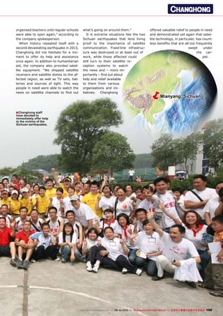 ■
ëMianyang, Sichuan
199www.TELE-audiovision.com — 09-10/2013 — TELE-audiovision International — 全球发行量最大的数字电视杂志
Changhong staff
have decided to
immediately offer help
to the victims of the
Sichuan earthquakes.
organised teachers until regular schools
were able to open again,” according to
the company spokesperson.
When history repeated itself with a
second devastating earthquake in 2013,
Changhong did not hesitate for a mo-
ment to offer its help and assistance
once again. In addition to humanitarian
aid, the company also provided satel-
lite equipment. “We shipped satellite
receivers and satellite dishes to the af-
fected region, as well as TV sets, bat-
teries and sources of light. This way
people in need were able to watch the
news on satellite channels to find out
what’s going on around them.”
It is extreme situations like the two
Sichuan earthquakes that lend living
proof to the importance of satellite
communication. Fixed-line infrastruc-
ture was destroyed or at least out of
work, while those affected could
still turn to their satellite re-
ception systems to watch
the news and – more im-
portantly – find out about
help and relief available
to them from various
organisations and ini-
tiatives. Changhong
offered valuable relief to people in need
and demonstrated yet again that satel-
lite technology, in particular, has count-
less benefits that are all too frequently
swept under
the car-
pet.
 