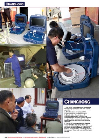 1 2
3
4
200 TELE-audiovision International — The World‘s Largest Digital TV Trade Magazine — 09-10/2013 — www.TELE-audiovision.com
1. Two of the satellite systems donated by
Changhong – complete with dish and TV
receiver.
2. Satellite cases are prepared for
transportation to the disaster zone.
3. On site at the disaster zone: A
Changhong employee connects the
mobile satellite reception system. Victims
are glued to the television to watch the
latest news that is broadcast on satellite
channels.
4. One of the satellite reception systems
was installed in this village. Here too,
residents affected by the earthquake watch
the news carried on satellite channels to
find out more about the overall situation in
the area and about help and relief that is on
its way.
 