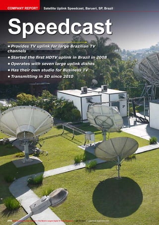 214 TELE-audiovision International — The World‘s Largest Digital TV Trade Magazine — 09-10/2013 — www.TELE-audiovision.com
•	Provides TV uplink for large Brazilian TV
channels
•	Started the first HDTV uplink in Brazil in 2008
•	Operates with seven large uplink dishes
•	Has their own studio for Business TV
•	Transmitting in 3D since 2010
Speedcast
COMPANY REPORT Satellite Uplink Speedcast, Barueri, SP, Brazil
 