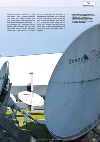 ■
221www.TELE-audiovision.com — 09-10/2013 — TELE-audiovision International — 全球发行量最大的数字电视杂志
Henrique Antonio explains to us how
that works: “The EUTELSAT technicians
can access our system directly from
their headquarters in Paris and can thus
keep a real-time eye on the signals.” In
the same year 2007, Speedcast also ex-
panded their technology and since then
have been able to process all broad-
casts in 16:9. The upgrade to 3D came
in 2010. Today there are a total of 34
employees at Speedcast, 15 of them are
at their headquarters while the rest are
field technicians working with custom-
ers. In just ten years Speedcast has
made quite a name for itself in the TV
uplink field. In Brazil the company is one
of the first names you come across in
this field.
The dishes in the foreground are
reserved for EUTELSAT. Technicians
at EUTELSAT’s headquarters in
Paris can remotely control these
antennas allowing them to keep
an eye on transmissions from the
EUTELSAT satellites
 