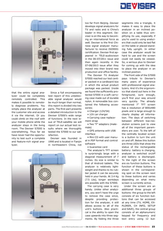 23www.TELE-audiovision.com — 09-10/2013 — TELE-audiovision International — 全球发行量最大的数字电视杂志
that the entire signal ana-
lyzer could be completely
remotely controlled. This
makes it possible to remote-
ly diagnose problems. You
simply place the analyzer at
the customer site and access
it via the internet. Or you
could climb on the roof with
your mobile phone while the
analyzer stays in the living
room. The Deviser S7000 is
overwhelming. Thus far we
have never had the opportu-
nity to test such a complete
and feature-rich signal ana-
lyzer.
Since a full encompassing
test report of this unbeliev-
able signal analyzer would
be much longer than normal,
this report is divided into two
parts. The first part presents
a detailed introduction to the
Deviser S7000’s wide range
of functions. In the next is-
sue of TELE-satellite we will
report on our actual test re-
sults where we thoroughly
tested the S7000 to our sat-
isfaction.
Deviser was founded in
1990 and is located in Tianjin
in northeastern China, not
too far from Beijing. Deviser
develops signal analyzers for
TV and radio and is China’s
leader in this segment. De-
viser is on the way to becom-
ing an international force as
well. Deviser is the first Chi-
nese signal analyzer manu-
facturer to receive ISO9001
certification. Deviser first ap-
peared in TELE-audiovision
in the 06-07/2011 issue and
then again recently in the
07-08/2013 issue after they
moved into their brand new
production and office facility.
The Deviser TV Analyzer
S7000 reached our test cent-
er packed in a cardboard box
in which the actual product
package was packed. Inside
we found the sufficiently pro-
tected S7000 in a soft carry-
ing case made out of durable
nylon. A removable box con-
tained the following acces-
sories:
• Charger (12V/5A)
• 12V car charger
• Carrying case replace-
ment strap
• Two “F” adapters (male-
male)
• GPS antenna with USB
interface
• Mini CD with user manu-
al in PDF format and control
software
• Guarantee card
The analyzer’s TFT screen
is surprisingly large with a
diagonal measurement of 7
inches. Its size is similar to
that of Android tablets. The
analyzer is relatively light-
weight and thanks to its rub-
ber jacket it can be securely
held in your hands. At 3.4 Kg
(7.5 Lbs), longer workdays
are possible with the S7000.
The carrying case is very
handy. Unlike other analyz-
ers, you won’t have the urge
to remove the case since,
despite providing protec-
tion for the analyzer, it still
allows access to all of the
unit’s buttons. Also practi-
cal is the ability to open the
case upwards into three seg-
ments. By folding the three
segments into a triangle, it
makes it easy to place the
analyzer in an inclined po-
sition on a table thus sim-
plifying its use, especially if
you’re used to using analyz-
ers that could only be laid flat
on the table or placed stand-
ing fully upright. In either
case the analyzer would be
hard to use and the screen
could not easily be viewed.
So, a serious plus to Deviser
for coming up with the idea
to place the analyzer in an
inclined position.
The front side of the S7000
pays tribute to Deviser’s
many years of experience
with professional signal ana-
lyzers. And it’s the ergonom-
ics that stand out here in the
foreground; sure enough,
you’ll find your way around
very quickly. The already
mentioned 7” TFT screen
has a resolution of 800x480
pixels and is large enough to
clearly display all informa-
tion. The days of switching
between different low-res-
olution screens just to view
all of the important param-
eters are over. To the left of
the centrally located screen
is a button to turn the unit
on and off. Below this button
are three LEDs that show the
status of the rechargeable
battery: battery is charging,
analyzer is switched on/off
and battery is discharged.
To the right of the screen
are six function buttons. The
function of these buttons is
shown in the correspond-
ing spot on the screen next
to these buttons and varies
depending on what menu
screen is currently active.
Under the screen are an
additional three groups of
buttons: the group to the left
consists of six function but-
tons that can be accessed
at any time (TV, HOME, EX-
PLORER, CH INFO, SETUP
and SAVE), the central group
consists of an alphanumeric
keypad for frequency and
text entry using 12 but-
 