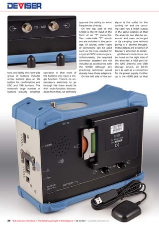 24 TELE-audiovision International — The World‘s Largest Digital TV Trade Magazine — 09-10/2013 — www.TELE-audiovision.com
tons and lastly the right-side
group of buttons includes
arrow buttons plus an OK
button for confirmation and
ESC and TAB buttons. The
relatively large number of
buttons actually simplifies
operation in that most of
the buttons only have a sin-
gle function. There’s no un-
necessary switching to go
through like there would be
with multi-function buttons.
Aside from that, we definitely
approve the ability to enter
frequencies directly.
On the top side of the
S7000 is the HF input in the
form of an “F” connector.
Two male-male “F” adapt-
ers are included in the pack-
age. Of course, other types
of connectors can be used
such as the type needed for
a typical CATV antenna jack.
Unfortunately, the required
connector adapters are not
included as accessories with
the S7000 although any
practicing technician would
already have these adapters.
On the left side of the an-
alyzer is the outlet for the
cooling fan and the carry-
ing case has a mesh cutout
in the same location so that
the analyzer can also be op-
erated and even recharged
in its carrying case without
giving it a second thought.
These details are evidence of
Deviser’s attention to detail.
Additional connections can
be found on the right side of
the analyzer: a USB port for
the GPS antenna and USB
storage device, an RJ-45
port as well as a connection
for the power supply. Further
up is the HDMI jack so that
 