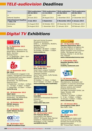 TELE-audiovision Deadlines
Issue TELE-audiovision
09-10/2013
TELE-audiovision
11-12/2013
TELE-audiovision
01-02/2014
TELE-audiovision
03-04/2014
# 1309 1311 1401 1403
Editorial Deadline 28 June 2013 30 August 2013 1 November 2013 27 December 2013
Advertisement Deadline
广告截止日期
5 July 2013 6 September 6 November 2013 3 January 2014
Hardcopies 16 August 2013 18 October 2013 20 December 2013 14 February 2014
Online 30 August 2013 1 November 2013 3 January 2014 28 February 2014
6 - 11 September 2013
IFA 2013
The Global Innovations Show
Messe Berlin, Messedamm 22,
Berlin, Germany
Opening Hours:
6 - 11 September: 10am - 6pm
www.ifa-berlin.com
13 - 17 September 2013
IBC 2013
For professionals engaged in the
creation, management and delivery
of entertainment and news content
RAI Convention Centre,
Amsterdam, The Netherlands
Opening Hours:
13 September: 10:30am - 6:00pm
14 - 16 Sept.: 9:30am - 6:00pm
17 September: 10:30am - 4:00pm
www.ibc.org
18 - 20 September 2013
VSAT 2013
Grand Hotel Krasnapolsky,
Amsterdam, The Netherlands
www.vsatevent.com
13 - 16 October 2013
HKTDC Autumn
Hongkong, China
24 - 27 October 2013
CeBIT Bilisim Eurasia
Istanbul, Turkey
29 - 30 October 2013
ECEBE Broadband Expo
East and Central European
Broadband Exhibition
Keleti u. 1. (Budapark), Budaörs,
Budapest, Hungary
Opening Hours:
29 October: 09:00am - 5:00pm
30 October: 09:00am - 5:00pm
www.ecebe.eu
25 - 27 October 2013
SCaT India 2013
South Asia‘s Largest Tradeshow
of the Indian Cable  Satellite
Television Industry
World Trade Centre, Cuffe Parade,
Mumbai, India
Opening Hours:
25 October: 11:30am - 6:30pm
26-27 October: 10:30am - 6:30pm
www.scatmag.com/scatindia/
13 - 15 November 2013
InterBEE
International Broadcast Equipment
Exhibition
Tokyo, Japan
www.inter-bee.com
19 - 22 November 2013
ITU Telecom World
Conversation that Matters
IMPACT, 99 Popular Road, Banmai
Subdistrict, Pakkred District,
Nonthaburi 11120, Thailand
world2013.itu.int
20 - 23 November 2013
Vietnam Electronics 2013
The Best Platform to Capture the
Electronics Market in Vietnam
Saigon Exhibition and Convention
Center, 799 Nguyen Van Linh
Parkway, District 7, Ho Chi Minh
City, Vietnam
www.vietnamelectronics.com
3 - 4 December 2013
Satellite Mobility 2013
London, UK
mobility.vsatevent.com
7 - 10 January 2014
2014 International CES
Manufacturers, developers and
suppliers of consumer technology
hardware, content, technology
delivery systems and related
products and services
Las Vegas Convention Center, Las
Vegas, Nevada, USA
Opening Hours:
7 January: 10:00am - 6:00pm
8 - 9 Jan.: 9:00am - 6:00pm
10 January: 9:00am - 4:00pm
www.cesweb.org
21 - 23 January 2014
Convergence India 2014
New Delhi, India
28 - 30 January 2014
CSTB 2014
Key professional media event
covering all the cutting-edge
formats and trends of TV and
telecommunication
IEC “Crocus Expo”, Pavilion 1
Digital TV Exhibitions
258 TELE-audiovision International — The World‘s Largest Digital TV Trade Magazine — 09-10/2013 — www.TELE-audiovision.com
 
