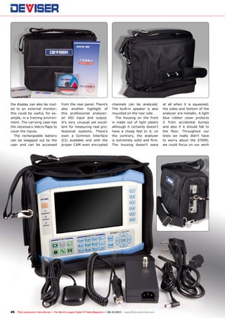 26 TELE-audiovision International — The World‘s Largest Digital TV Trade Magazine — 09-10/2013 — www.TELE-audiovision.com
the display can also be rout-
ed to an external monitor;
this could be useful, for ex-
ample, in a training environ-
ment. The carrying case has
the necessary Velcro flaps to
cover the inputs.
The rechargeable battery
can be swapped out by the
user and can be accessed
from the rear panel. There’s
also another highlight of
this professional analyzer:
an ASI input and output.
It’s very unusual yet excel-
lent for measuring real pro-
fessional systems. There’s
even a Common Interface
(CI) available and with the
proper CAM even encrypted
channels can be analyzed.
The built-in speaker is also
mounted on the rear side.
The housing on the front
is made out of light plastic
although it certainly doesn’t
have a cheap feel to it; on
the contrary, the analyzer
is extremely solid and firm.
The housing doesn’t warp
at all when it is squeezed;
the sides and bottom of the
analyzer are metallic. A light
blue rubber cover protects
it from accidental bumps
and also if it should fall to
the floor. Throughout our
tests we really didn’t have
to worry about the S7000;
we could focus on our work
 