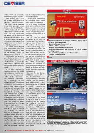 OPINION
expert
+
–
RECOMMENDED
PRODUCT BY
Vitor Martins
Augusto
Test Center
Portugal
Deviser S7000
www.TELE-satellite.com/TELE-satellite-1107/eng/deviser.pdf
More about this company
www.TELE-audiovision.com/13/07/deviser
28 TELE-audiovision International — The World‘s Largest Digital TV Trade Magazine — 09-10/2013 — www.TELE-audiovision.com
Professional Analyzer for analogue, DVB-S/S2, DVB-C, DVB-T/
T2/H, ATSC and DTMB Signals
Complete Transport Stream Analyser
MPEG2 & MPEG4 Decoder
Waterfall Diagram for Spectrum display
Advanced measurements like: Echo, MER vs. Carrier, Constel-
lation Diagram, etc.
Can record Transport Stream for offline analysis
Features ASI Input/Output
none
TELE-audiovision’s first report on signal analyzer manufactu-
rer Deviser appeared in the 06-07/2011 issue. After moving into a
completely new production and administration facility, a follow-up
report appeared in the 07-08/2013 issue.
without having to constantly
keep an eye on the analyzer.
After turning the S7000
on, it needs only 18 seconds
before it’s ready to be used.
The Main menu appears
from which you can switch
between SAT and CATV/ter-
restrial mode with the help
of the menu buttons on the
side. The IPTV option can
be added for an additional
charge whereby even IPTV in
a network could then also be
measured and analyzed. This
option was not available in
our test analyzer.
The S7000 comes shipped
with transponder lists from
numerous satellites as well
as the frequency tables for
cable and terrestrial TV.
Additionally, the analyzer
permits the administration of
various channel lists that are
created from an automatic
channel scan. They can also
be manually edited and man-
aged.
At this point it’s important
to point out that the S7000
can analyze a signal unusu-
ally fast and can automati-
cally set the correspond-
ing reception parameters.
In SAT mode you can very
quickly get used to driving to
the desired transponder and
directly take measurements
in a real-time spectrum. The
signal is correctly locked on
to within 1-3 seconds, even
with non-standard symbol-
rates. There’s no other ana-
lyzer known that can accom-
plish this as fast. Of course
DXers will be excited about
this since feeds can then be
found so much faster.
It’s not a coincidence
that the S7000 is labeled
TV Analyzer”. It actually
contains a complete tran-
sponder stream analyzer. It
can not only display MPEG2
and MPEG4 video with audio
(analog video and audio too),
it also shows a variety of pa-
rameters and PIDs. Added to
this are powerful functions
to fully analyze and measure
transport streams.
Up until now, these kinds
of functions have never
been found in analyzers in
this price class. Absolutely
ideal is the ability to store
the transponder stream on a
USB storage device so that it
can be analyzed more close-
ly or documented later on in
the office.
We can’t help but reveal
our opinion at this point: as
a passionate DXer, feedhunt-
ing is a piece of cake with
this analyzer! It has never
been so simple using a real-
time spectrum to select the
typical transponder peaks of
feeds (they’re much narrow-
er than normal transponders
and are also typically lower
in power) and then push the
TV button. In just seconds
the S7000 automatically
processes the reception pa-
rameters and simultaneously
makes it possible to com-
pletely analyze the received
transponders.
So much for the Deviser
S7000’s introduction. It’s be-
come clear that this is no or-
dinary combination meter for
satellite, cable and terrestri-
al TV; it’s a complete TV ana-
lyzer that can perform every
conceivable measurement
and signal analysis and yet
is still small and lightweight,
has a high-resolution display
and can operate for up to five
hours on its own.
In part two of this report
in the next issue of TELE-
audiovision, we will present
the results of our tests.
The S7000 had to compete
against our TELE-audiovi-
sion upper-class reference
units to prove its measure-
ment accuracy. We will also
show how this analyzer can
be controlled via a network
from a PC and what tricks
came to mind. Just to whet
your appetite a little: the an-
alyzer passed our tests with
flying colors!
 