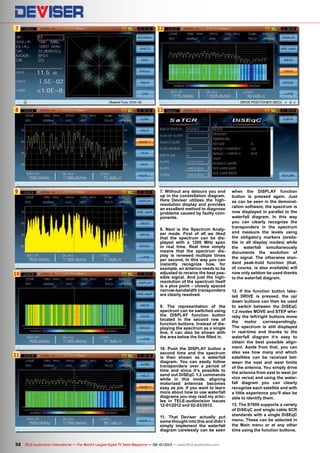 7
8
12
13
9
10
11
32 TELE-audiovision International — The World‘s Largest Digital TV Trade Magazine — 09-10/2013 — www.TELE-audiovision.com
7. Without any detours you end
up in the constellation diagram.
Here Deviser utilizes the high-
resolution display and provides
an excellent method to diagnose
problems caused by faulty com-
ponents.
8. Next is the Spectrum Analy-
zer mode. First of all we liked
that the spectrum can be dis-
played with a 1200 MHz span
in real time. Real time simply
means that the spectrum dis-
play is renewed multiple times
per second. In this way you can
instantly recognize how, for
example, an antenna needs to be
adjusted to receive the best pos-
sible signal. And just the high-
resolution of the spectrum itself
is a plus point – closely spaced
narrow-bandwidth transponders
are clearly resolved.
9. The representation of the
spectrum can be switched using
the DISPLAY function button
located in the second row of
function buttons. Instead of dis-
playing the spectrum as a single
line, it can also be shown with
the area below the line filled in.
10. Push the DISPLAY button a
second time and the spectrum
is then shown as a waterfall
diagram. You can easily follow
transponders over a period of
time and since it‘s possible to
send out DiSEqC 1.2 commands
while in this mode, aligning
motorized antennas becomes
easy as pie. If you want to learn
more about how to use waterfall
diagrams you may read my artic-
les in TELE-audiovision issues
12-01/2012 and 02-03/2012.
11. That Deviser actually put
some thought into this and didn‘t
simply implement the waterfall
diagram carelessly can be seen
when the DISPLAY function
button is pressed again. Just
as can be seen in the demonst-
ration software, the spectrum is
now displayed in parallel to the
waterfall diagram. In this way
you can clearly recognize the
transponders in the spectrum
and measure the levels using
the obligatory markers (availa-
ble in all display modes) while
the waterfall simultaneously
documents the evolution of
the signal. The otherwise stan-
dard peak-hold function (that,
of course, is also available) will
now only seldom be used thanks
to the waterfall diagram.
12. If the function button labe-
led DRIVE is pressed, the up/
down buttons can then be used
to switch between the DiSEqC
1.2 modes MOVE and STEP whe-
reby the left/right buttons move
the motor correspondingly.
The spectrum is still displayed
in real-time and thanks to the
waterfall diagram it‘s easy to
obtain the best possible align-
ment. Aside from that, you can
also see how many and which
satellites can be received bet-
ween the east and west limits
of the antenna. You simply drive
the antenna from east to west (or
vice versa) and using the water-
fall diagram you can clearly
recognize each satellite and with
a little experience you’ll also be
able to identify them.
13. The S7000 supports a variety
of DiSEqC and single cable SCR
standards with a single DiSEqC
menu. These can be selected in
the Main menu or at any other
time using the function buttons.
 