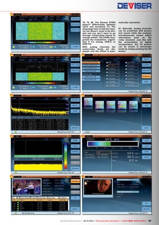 73
74
75
76
77
78
79
80
81
43www.TELE-audiovision.com — 09-10/2013 — TELE-audiovision International — 全球发行量最大的数字电视杂志
78, 79, 80. The Deviser S7000
doesn’t differentiate between
CATV and terrestrial TV. The
advantage here is that the chan-
nel list doesn’t need to be divi-
ded and you don’t have to go
through complicated menus to
change modes. The S7000 reco-
gnizes the modulation, regard-
less if it’s analog, DVB-C or
DVB-T/H.
With analog channels the
audio/video levels are dis-
played and the offset is auto-
matically calculated.
81. Naturally, analog channels
can be presented with picture
and sound while the analyzer
simultaneously shows added
information such as the
video standard. Just like with
the presentation of digital
transponders, the TV picture
can be shown in full-screen
mode by simply pushing the OK
button.
 