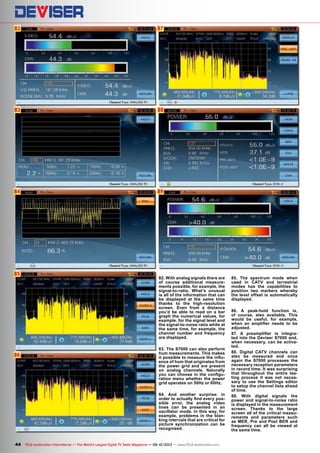 82
83
84
85
86
88
89
87
44 TELE-audiovision International — The World‘s Largest Digital TV Trade Magazine — 09-10/2013 — www.TELE-audiovision.com
82. With analog signals there are
of course additional measure-
ments possible, for example, the
signal-to-ratio. What’s unusual
is all of the information that can
be displayed at the same time
thanks to the high-resolution
screen. Even from a distance
you’d be able to read on a bar
graph the numerical values, for
example, for the signal level and
the signal-to-noise ratio while at
the same time, for example, the
channel number and frequency
are displayed.
83. The S7000 can also perform
hum measurements. This makes
it possible to measure the influ-
ence of hum that originates from
the power grid and are present
on analog channels. Naturally
you can choose in the configu-
ration menu whether the power
grid operates on 50Hz or 60Hz.
84. And another surprise: in
order to actually find every pos-
sible error, the analog video
lines can be presented in an
oscillator mode. In this way, for
example, problems in the blan-
king intervals that are critical for
picture synchronization can be
recognized.
85. The spectrum mode when
used in CATV and terrestrial
modes has the capabilities to
position two markers whereby
the level offset is automatically
displayed.
86. A peak-hold function is,
of course, also available. This
would be useful, for example,
when an amplifier needs to be
adjusted.
87. A preamplifier is integra-
ted into the Deviser S7000 and,
when necessary, can be activa-
ted.
88. Digital CATV channels can
also be measured and once
again the S7000 processes the
necessary reception parameters
in record time. It was surprising
that throughout the entire tes-
ting process it was not neces-
sary to use the Settings editor
to setup the channel lists ahead
of time.
89. With digital signals the
power and signal-to-noise ratio
is displayed in the measurement
screen. Thanks to the large
screen all of the critical measu-
rements and parameters such
as MER, Pre and Post BER and
frequency can all be viewed at
the same time.
 