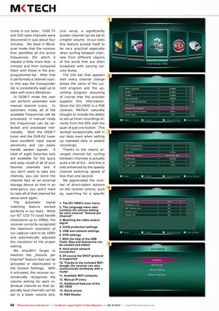 1
2
3
4
5
52 TELE-audiovision International — The World‘s Largest Digital TV Trade Magazine — 09-10/2013 — www.TELE-audiovision.com
nicely in our tests. 1500 TV
and 520 radio channels were
discovered in just about four
minutes. We liked in Blind-
scan mode that the receiver
first identified all the active
frequencies (for which it
needed a little more than a
minute) and then compared
them with those in the pre-
programmed list. After that
it performed a channel scan.
In this way the transponder
list is consistently kept up to
date with every Blindscan.
In ISDB-T mode the user
can perform automatic and
manual channel scans. In
automatic mode, all of the
available frequencies will be
processed; in manual mode
the frequencies can be se-
lected and processed indi-
vidually. Both the ISDB-T
tuner and the DVB-S2 tuner
have excellent input signal
sensitivity and can easily
handle weaker signals. A
total of eight Favorites lists
are available for the quick
and easy recall of all of your
favorite channels and if
you don‘t want to take any
chances, you can store the
channel lists on an external
storage device so that in an
emergency you won‘t have
to redo all of that channel list
setup work again.
The automatic signal
matching feature worked
perfectly in our tests. While
our 42“ LCD TV could handle
resolutions up to 1080p, the
receiver correctly recognized
the maximum resolution of
our capture card to be 1080i
and automatically adjusted
the resolution to the proper
setting.
We shouldn‘t forget to
mention the „Volume per
Channel“ feature that can be
activated or deactivated in
the System Settings. With
it activated, the receiver au-
tomatically recognizes the
volume setting for each in-
dividual channel so that es-
pecially loud channels can be
set to a lower volume and,
vice versa, a significantly
quieter channel can be set to
a higher volume. In our tests
this feature proved itself to
be very practical especially
when surfing between chan-
nels from different regions
of the world that are often
broadcast with varying vol-
ume levels.
The Info bar that appears
with every channel change
shows the name of the cur-
rent program and the up-
coming program assuming
of course that the provider
supplies this information.
Since the IS1-19HD is a PVR
receiver, MKTech naturally
thought to include the ability
to set up timer recordings di-
rectly from the EPG with the
push of just one button. This
worked exceptionally well in
our tests even when setting
up repeated daily or weekly
recordings.
Thanks to the clearly ar-
ranged channel list, surfing
between channels is actually
quite a bit of fun. And this is
only enhanced by the speedy
channel switching speed of
less than one second.
We appreciated the num-
ber of direct-select buttons
on the remote control, such
as, searching for a specific
1. The IS1-19HD's main menu
2. The Language menu also
contains the volume setting
for each channel "Volume per
Channel"
3. Matching the video output
signal
4. Child protection settings
5. USB and network settings
6. PVR settings
7. With the help of the USB
Tools, files and directories can
be created and edited
8. Hard wired network
connection
9. Of course the DHCP protocol
is supported
10. Thanks to the included WiFi
dongle, the receiver can also
communicate wirelessly with a
router
11. Available WiFi networks
12. Manual IP entry
13. Additional features of the
IS1-19HD
14. Stock prices
15. RSS Reader
 