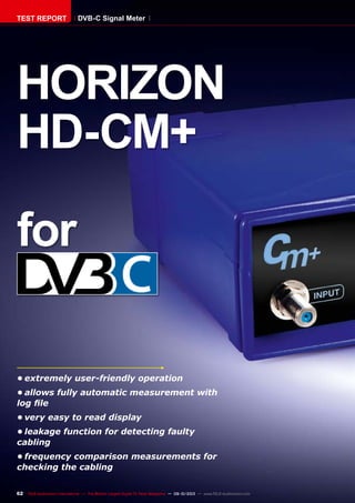 62 TELE-audiovision International — The World‘s Largest Digital TV Trade Magazine — 09-10/2013 — www.TELE-audiovision.com
•	extremely user-friendly operation
•	allows fully automatic measurement with
log file
•	very easy to read display
•	leakage function for detecting faulty
cabling
•	frequency comparison measurements for
checking the cabling
HORIZON
HD-CM+
for
TEST REPORT DVB-C Signal Meter
 