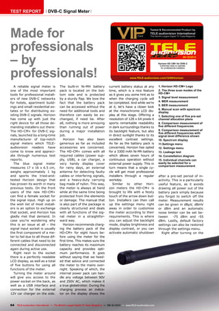 09-10/2013
www.TELE-audiovision.com/13/09/horizon
64 TELE-audiovision International — The World‘s Largest Digital TV Trade Magazine — 09-10/2013 — www.TELE-audiovision.com
TEST REPORT DVB-C Signal Meter
Made for
professionals
– by
professionals!
A reliable signal meter is
one of the most important
tools for professional install-
ers of new DVB-C networks
for hotels, apartment build-
ings and small residential es-
tates or for distributing ex-
isting DVB-C signals. Horizon
has come up with just the
right device for all those de-
manding installers out there:
The HD-CM+ for DVB-C sig-
nals, launched by a long-time
manufacturer of top-notch
signal meters which TELE-
audiovision readers have
come to know and appreci-
ate through numerous test
reports.
The blue signal meter
measures 17 x 16 x 6.5 cm,
weighs approximately 1 kg
and sports the tried-and-
tested Horizon design that
has proven its worth in many
previous tests. On the front
users of the new HD-CM+
can find a female socket for
the signal input. High up on
the wish list of most install-
ers is an option to exchange
that socket, and Horizon has
gladly met that demand. In
case you’re wondering why
this is an issue at all – the
signal input socket is usually
the first component of a me-
ter to fail due to all those dif-
ferent cables that need to be
connected and disconnected
again during active use.
Right next to the socket
there is a perfectly readable
LCD display, as well as a total
of five buttons for using all
functions of the meter.
Turning the meter around
will give you access to the
power socket on the back, as
well as a USB interface and
connection for the external
12V car charger on the side.
The built-in Ni-MH battery
pack is located on the bot-
tom side and is protected
by a sturdy flap. We love the
fact that the battery pack
can be accessed without the
need for additional tools and
therefore can easily be ex-
changed, if need be. After
all, nothing is more annoying
than running out of power
during a major installation
job.
Horizon has also been
generous as far as included
accessories are concerned.
The HD-CM+ comes with all
required cables (power sup-
ply, USB), a car charger, a
very handy display cover
for rainy days, an external
antenna for detecting faulty
cables or interfering signals,
and a heavy-duty carrying
bag made of nylon. This way,
the meter is always at hand
while at the same time being
protected from the elements
or damage. The manual that
is also part of the package is
clearly structured and deals
with all functions of the sig-
nal meter in a straightfor-
ward way.
Horizon recommends charg-
ing the battery pack of the
HD-CM+ for eight hours be-
fore using the meter for the
first time. This makes sure the
battery reaches its maximum
capacity and provides opti-
mum performance. It goes
without saying that we heed-
ed that advice and connected
the meter to the mains over-
night. Speaking of which, the
internal power pack can han-
dle any voltage between 90V
and 250V AC, which makes it
a true globetrotter. During the
charging process an indica-
tor on the display shows the
Horizon HD-CM+ für DVB-C
Extremely easy to operate,
for professional installers
current battery status at any
time, which is a nice feature
as it gives you some hint as to
when the charging cycle will
be completed. And while we’re
at it, let’s have a closer look
at the monochrome LCD dis-
play at this stage. Offering a
resolution of 128 x 64 pixels it
sports remarkable readability
in dark surroundings thanks to
its backlight feature, but also
in direct sunlight thanks to its
excellent contrast settings.
As far as the battery pack is
concerned, Horizon has opted
for a 3300 mAh Ni-Mh battery
which allows seven hours of
continuous operation without
external power supply. This in
turn means that a single cy-
cle will get most professional
installers through a regular
workday.
Similar to other Hori-
zon meters the HD-CM+ is
brought to life with a feisty
touch of the arrow down but-
ton. Installers can then call
up the settings menu right
away in order to customise
the meter according to their
requirements. This is where
you can adjust the backlight
mode, display brightness and
display contrast, or you can
activate automatic shutdown
1. Horizon HD-CM+ Logo
2. The three scan modes of the
HD-CM+
3. Signal level measurement
4. MER measurement
5. BER measurement
6. Manual scan with spectrum
display
7. Selecting one of five pre-set
channel allocation plans
8. Comparison measurement of
five different frequencies
9. Comparison measurement of
five different frequencies with
signal level difference shown
10. Spectrum display
11.Settings menu
12. Settings menu
13. Leakage test
14. Constellation diagram
15. Individual channels can
easily be selected for a
comparison measurement
after a pre-set period of in-
activity. This is a particularly
useful feature, as it avoids
drawing all power out of the
battery pack simply because
you forgot to switch off the
meter. Measurement results
can be given in dBµV, dBmV
or dBm and an automatic
noise limiter can be set be-
tween -75 dBm and -55
dBm. Lastly, default factory
settings can also be restored
through the settings menu.
Right after turning on the
 