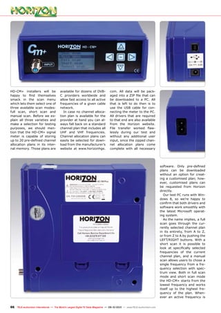 66 TELE-audiovision International — The World‘s Largest Digital TV Trade Magazine — 09-10/2013 — www.TELE-audiovision.com
software. Only pre-defined
plans can be downloaded
without an option for creat-
ing a customised plan; how-
ever, customised plans can
be requested from Horizon
directly.
Our test PC runs with Win-
dows 8, so we’re happy to
confirm that both drivers and
software work smoothly with
the latest Microsoft operat-
ing system.
As the name implies, a full
scan goes through the cur-
rently selected channel plan
in its entirety, from A to Z,
or from Z to A by pushing the
LEFT/RIGHT buttons. With a
short scan it is possible to
look at specifically selected
frequencies of the current
channel plan, and a manual
scan allows users to chose a
single frequency from a fre-
quency selection with spec-
trum view. Both in full scan
mode and short scan mode
the HD-CM+ starts from the
lowest frequency and works
itself up to the highest fre-
quency of the plan. When-
ever an active frequency is
HD-CM+ installers will be
happy to find themselves
smack in the scan menu
which lets them select one of
three available scan modes:
full scan, short scan and
manual scan. Before we ex-
plain all three varieties and
make a selection for testing
purposes, we should men-
tion that the HD-CM+ signal
meter is capable of storing
up to 20 pre-defined channel
allocation plans in its inter-
nal memory. Those plans are
available for dozens of DVB-
C providers worldwide and
allow fast access to all active
frequencies of a given cable
network.
In case no channel alloca-
tion plan is available for the
provider at hand you can al-
ways fall back on a standard
channel plan that includes all
UHF and VHF frequencies.
Channel allocation plans can
easily be selected for down-
load from the manufacturer’s
website at www.horizonhge.
com. All data will be pack-
aged into a ZIP file that can
be downloaded to a PC. All
that is left to do then is to
use the USB cable for con-
necting the meter to the PC.
All drivers that are required
to that end are also available
from the Horizon website.
File transfer worked flaw-
lessly during our test and
without any additional user
input, since the zipped chan-
nel allocation plans come
complete with all necessary
 