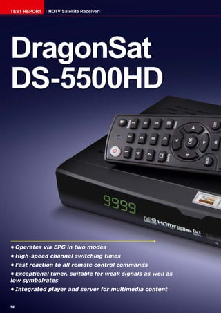 72
•	Operates via EPG in two modes
•	High-speed channel switching times
•	Fast reaction to all remote control commands
•	Exceptional tuner, suitable for weak signals as well as
low symbolrates
•	Integrated player and server for multimedia content
DragonSat
DS-5500HD
TEST REPORT HDTV Satellite Receiver
 