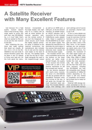 0.54
09-10/2013
www.TELE-audiovision.com/13/09/dragonsat
74
TEST REPORT HDTV Satellite Receiver
A Satellite Receiver
with Many Excellent Features
Just because it’s a high
quality receiver doesn’t
mean it has to be big. Drag-
onsat wants to prove this
with their new DS-5500HD.
So, is it true? Well, that‘s
what we wanted to find out
so we put this new receiver
to the test.
After unpacking the box,
there was really nothing
that stood out visually. At
22 x 14.5 x 3.5 cm the DS-
5500HD is nice and small. It
should therefore easily find
its place in any TV cabinet
or living room wall unit. On
the front panel the manu-
facturer incorporated a
four-digit display and right
next to it a status LED as
well as three buttons for
receiver operation with-
out the remote control. If
you turn the Dragonsat re-
ceiver around, you’ll reveal
the tightly spaced connec-
tor panel. In addition to the
required connections, the
manufacturer also included
the CI slot and the internal
card reader on the back of
the box. The satellite signal
is fed into the Sat IF input.
Right alongside the input is
the looped-through output
Dragonsat DS-5500HD
Very fast satellite receiver
with fully integrated
Internet access
as well as an HDMI port, a
USB port, an RJ-45 network
interface, an S/PDIF output,
an RS232 interface and a
connection for the included
CVBS/Stereo audio adapter
cable. Power is supplied to
the DS-5500HD by an exter-
nal 12V power supply. This
allowed the manufacturer to
eliminate the extra space in
the receiver that would have
otherwise been needed for
an internal power supply.
The included remote con-
trol is somewhat narrow and
the buttons on the lower
portion are rather small.
Overall though, the quality
of the receiver and remote
control left us with a very
positive impression as did
the included user manual.
As has become standard
with nearly every receiver,
the owner of a DS-5500HD
will also be greeted with an
Installation Assistant when
first turning on the box. It
will guide you through the
most important basic set-
tings. This includes OSD lan-
guage, time settings, net-
work settings and of course
an automatic channel scan
to top it off.
If one or more details are
missing or if you simply want
to get an overview of all the
functions of your newly ac-
quired receiver, we sug-
gest you take a look in the
Main menu. In the System
settings you can personal-
ize nearly every one of the
DS-5500HD’s functions. For
example, the resolution of
the video signal output can
be set to 480i, 480p, 576i,
576p, 720p, 1080i or 1080p
or you can let the receiver
handle this task automati-
cally. We really appreci-
ate the fact that more and
more receivers, including
the DS-5500HD, are fully
HD compatible even though
the availability of 1080p HD
content depending on the
region is still very limited
or completely non-existent.
But at least you’re ready for
the future.
External USB storage de-
vices connected to the re-
ceiver via the USB interface
 