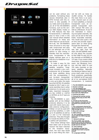 1
2
3
4
5
76
can be used without any
problems. Formatting these
devices (thankfully also in
NTFS format) with this re-
ceiver is also possible. If
you really want to be able to
use all of the DS-5500HD’s
functions, such as the vari-
ous OSD display modes or
its PVR features like fast
forward/rewind, it definitely
pays to have a look in the
user manual where detailed
information on these and
other features can be found.
All-in-all, the DS-5500HD’s
menu structure is very logi-
cally constructed and easy
to use although one of the
options to save energy in
Standby that the manufac-
turer incorporated in the
display settings gave us a
little bit of a headache in our
test center.
To make it easy for the
new owner to get right to
satellite reception, Drag-
onsat included a very com-
prehensive list of European
and Asian satellites along
with the corresponding C
and Ku-band transponder
data. In some cases this list
is very up to date; the newly
launched ASTRA 1N satellite
located at 28.2° east is cor-
rectly identified. But in other
instances it’s not quite up to
date; important transpond-
ers like 11494H or 11671H
on ASTRA1 at 19.2° east are
missing.
The DS-5500HD is com-
patible with all the DiSEqC
protocols allowing it to be
used with nearly every pos-
sible antenna configuration.
DiSEqC 1.0 can be used with
up to four satellites, 1.1 with
up to 16 satellites as well as
1.2 and 1.3 for motorized
antennas. They also thought
to include the ability to free-
ly define LOF parameters.
Once these settings have
been taken care of and the
receiver has been matched
to the reception equip-
ment, the next step would
be to start filling the chan-
nel list with as many as
10,000 entries. To handle
this task there is an auto-
matic channel scan on one
or more satellites, a manual
transponder scan, an ex-
panded transponder scan
with manual PID entry as
well as a Blindscan. If you‘re
not interested in receiv-
ing encrypted channels, the
scan can be set to find only
freely receivable channels.
This would save quite a bit
of time and provide organi-
zation later on when going
through the channel list.
The channel scan itself
was fast right from the
start; the DS-5500HD need-
ed only about five minutes
to find 1568 TV and 373 ra-
dio channels on HOTBIRD at
13° east. If you invest a little
more time, 12 minutes to be
exact, the Blindscan func-
tion will find 1604 TV and
374 radio channels on the
same satellites. Naturally
the Blindscan feature had to
prove itself under more dif-
ficult conditions, specifically
on TURKSAT at 42° east with
all of its narrowband SCPC
transponders. It mastered
1. The DS-5500HD's main menu
2. System settings
3. The DS-5500HD also
supports the NTFS file system.
Recorded data no longer needs
to be split into 4GB pieces
4. Channel list editor
5. Channel list entries can be
edited all the way to their PID
values
6. Thanks to the Favorites
lists, popular channels can be
accessed very quickly at any
time
7. The customized channel list
can be backed up on an external
USB storage device
8. Recorder settings
9. OSD settings
10. The installation assistant
starts with the OSD language
selection
11. Network settings
12. If you prefer, you can do
without all of the DS-5500HD's
many Internet features, but who
would want to do that?
13. Time settings
14. Daylight savings time
settings have been uniquely
solved
15. Language settings
 