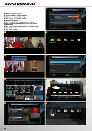 40
41
42
43
44
45
46
47
48
82
40. Picture-in-picture, mode 2
41. Picture-in-picture channel selection
42. Mosaic view of up to 12 channels
43. The channel list sorted by satellite
44. Channel list options
45. The Download menu. Here the user can update
software, Apps and preprogrammed lists on the receiver
via the Internet
46. The Plugin menu provides access to a variety of tools
47. Weather forecast
48. The Media submenu
 
