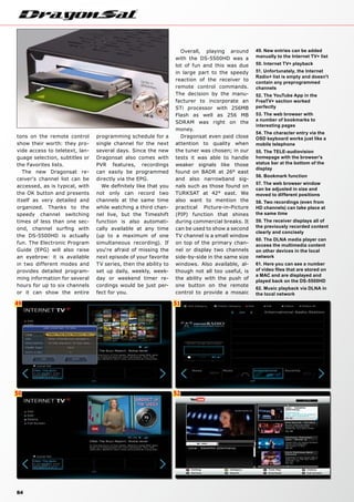 49
50
51
52
84
49. New entries can be added
manually to the Internet TV+ list
50. Internet TV+ playback
51. Unfortunately, the Internet
Radio+ list is empty and doesn't
contain any preprogrammed
channels
52. The YouTube App in the
FreeTV+ section worked
perfectly
53. The web browser with
a number of bookmarks to
interesting pages
54. The character entry via the
OSD keyboard works just like a
mobile telephone
55. The TELE-audiovision
homepage with the browser's
status bar at the bottom of the
display
56. Bookmark function
57. The web browser window
can be adjusted in size and
moved to different positions
58. Two recordings (even from
HD channels) can take place at
the same time
59. The receiver displays all of
the previously recorded content
clearly and concisely
60. The DLNA media player can
access the multimedia content
on other devices in the local
network
61. Here you can see a number
of video files that are stored on
a MAC and are displayed and
played back on the DS-5500HD
62. Music playback via DLNA in
the local network
tons on the remote control
show their worth: they pro-
vide access to teletext, lan-
guage selection, subtitles or
the Favorites lists.
The new Dragonsat re-
ceiver‘s channel list can be
accessed, as is typical, with
the OK button and presents
itself as very detailed and
organized. Thanks to the
speedy channel switching
times of less than one sec-
ond, channel surfing with
the DS-5500HD is actually
fun. The Electronic Program
Guide (EPG) will also raise
an eyebrow: it is available
in two different modes and
provides detailed program-
ming information for several
hours for up to six channels
or it can show the entire
programming schedule for a
single channel for the next
several days. Since the new
Dragonsat also comes with
PVR features, recordings
can easily be programmed
directly via the EPG.
We definitely like that you
not only can record two
channels at the same time
while watching a third chan-
nel live, but the Timeshift
function is also automati-
cally available at any time
(up to a maximum of one
simultaneous recording). If
you‘re afraid of missing the
next episode of your favorite
TV series, then the ability to
set up daily, weekly, week-
day or weekend timer re-
cordings would be just per-
fect for you.
Overall, playing around
with the DS-5500HD was a
lot of fun and this was due
in large part to the speedy
reaction of the receiver to
remote control commands.
The decision by the manu-
facturer to incorporate an
STi processor with 256MB
Flash as well as 256 MB
SDRAM was right on the
money.
Dragonsat even paid close
attention to quality when
the tuner was chosen; in our
tests it was able to handle
weaker signals like those
found on BADR at 26° east
and also narrowband sig-
nals such as those found on
TURKSAT at 42° east. We
also want to mention the
practical Picture-in-Picture
(PIP) function that shines
during commercial breaks. It
can be used to show a second
TV channel is a small window
on top of the primary chan-
nel or display two channels
side-by-side in the same size
windows. Also available, al-
though not all too useful, is
the ability with the push of
one button on the remote
control to provide a mosaic
 