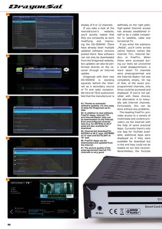 6
64
65
63
66
67
86
display of 9 or 12 channels.
If you take a look at the
manufacturer‘s website,
you‘ll quickly realize that
they are constantly at work
modifying and improv-
ing the DS-5500HD. There
have already been multiple
updated software versions
posted there. New software
can not only be downloaded
from the Dragonsat website,
but updates can also be per-
formed directly on the re-
ceiver through an Internet
update.
Dragonsat with their new
DS-5500HD is standing
squarely behind the Inter-
net as a secondary source
of TV and radio reception.
We here at TELE-audiovision
feel that the manufacturer is
63. Thanks to automatic
software updates, it's very easy
to keep the Dragonsat up-to-
date
64. In addition to new software,
FreeTV+ Apps, Internet TV+
and Internet Radio+ lists can
be downloaded via the Internet.
Even preconfigured channel
lists (e.g. for ASTRA2 at 28.2°
east) are also available for
download
65. Channel list download for
ASTRA2 at 28.2° east, HOTBIRD
at 13° east and EUTELSAT at
16° east
66. FreeTV+ Apps can be
downloaded and updated from
the Internet
67. The picture quality of the
preprogrammed Internet TV+
channels is very good
definitely on the right path;
high-speed Internet access
has already established it-
self to be a viable competi-
tor to satellite, cable and
terrestrial TV.
If you enter the submenu
„Media“, you‘ll come across
catchy feature names like
Internet TV+, Internet Ra-
dio+ or FreeTV+. When
these were accessed dur-
ing our tests we uncovered
a small disappointment: a
mere seven TV channels
were preprogrammed and
the Internet Radio+ list was
completely empty. On top
of that, of the seven pre-
programmed channels, only
three could be accessed and
displayed. If you‘re not sat-
isfied with these choices,
the alternative is to manu-
ally add Internet channels.
Fortunately, this can be
done without any problems.
The heading FreeTV+ pro-
vides access to a variety of
multimedia and content pro-
viders via the Internet with
the help of some practical
Apps. Currently there‘s only
one App for YouTube avail-
able; additional Apps were
displayed as if they were
available for download but
in the end they could not be
loaded on our test receiver.
Nevertheless, the YouTube
 