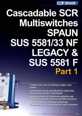 89www.TELE-audiovision.com — 09-10/2013 — TELE-audiovision International — 全球发行量最大的数字电视杂志
•	allows the use of existing single coax
cables
•	extremely good specifications leave the
intial signal quality unaffected
•	easy solution to distribute satellite and
terrestrial signals to up to 16 SCR receivers
•	Bonus Feature: channel switching
(Zapping) faster compared to most receivers
Cascadable SCR
Multiswitches
SPAUN
SUS 5581/33 NF
LEGACY &
SUS 5581 F
Part 1
 
