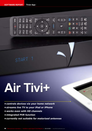 98 TELE-audiovision International — The World‘s Largest Digital TV Trade Magazine — 09-10/2013 — www.TELE-audiovision.com
•	controls devices via your home network
•	streams live TV to your iPad or iPhone
•	works even with HD channels
•	integrated PVR function
•	currently not suitable for motorised antennas
Air Tivi+
SOFTWARE REPORT Tiviar App
 