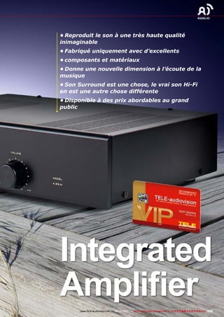 105www.TELE-audiovision.com — 09-10/2013 — TELE-audiovision International — 全球发行量最大的数字电视杂志
•	Reproduit le son à une très haute qualité
inimaginable
•	Fabriqué uniquement avec d’excellents
•	composants et matériaux
•	Donne une nouvelle dimension à l’écoute de la
musique
•	Son Surround est une chose, le vrai son Hi-Fi
en est une autre chose différente
•	Disponible à des prix abordables au grand
public
Integrated
Amplifier
 