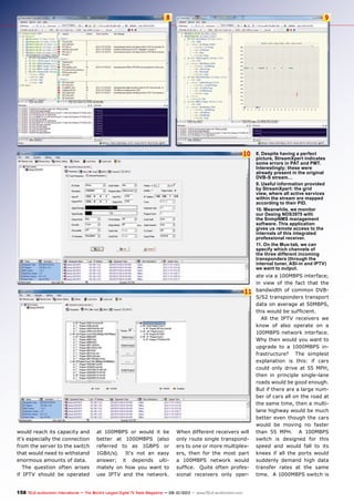 8 9
10
11
158 TELE-audiovision International — The World‘s Largest Digital TV Trade Magazine — 09-10/2013 — www.TELE-audiovision.com
8. Despite having a perfect
picture, StreamXpert indicates
some errors in PAT and PMT.
Interestingly; these were
already present in the original
DVB-S stream…
9. Useful information provided
by StreamXpert: the grid
view, where all active services
within the stream are mapped
according to their PID.
10. Meanwhile, we monitor
our Dexing NDS3975 with
the SnmpNMS management
software. This application
gives us remote access to the
internals of this integrated
professional receiver.
11. On the Mux-tab, we can
specify which channels of
the three different incoming
transponders (through the
internal tuner, ASI-in and IPTV)
we want to output.
ate via a 100MBPS interface;
in view of the fact that the
bandwidth of common DVB-
S/S2 transponders transport
data on average at 50MBPS,
this would be sufficient.
All the IPTV receivers we
know of also operate on a
100MBPS network interface.
Why then would you want to
upgrade to a 1000MBPS in-
frastructure? The simplest
explanation is this: if cars
could only drive at 55 MPH,
then in principle single-lane
roads would be good enough.
But if there are a large num-
ber of cars all on the road at
the same time, then a multi-
lane highway would be much
better even though the cars
would be moving no faster
than 55 MPH. A 100MBPS
switch is designed for this
speed and would fall to its
knees if all the ports would
suddenly demand high data
transfer rates at the same
time. A 1000MBPS switch is
would reach its capacity and
it‘s especially the connection
from the server to the switch
that would need to withstand
enormous amounts of data.
The question often arises
if IPTV should be operated
at 100MBPS or would it be
better at 1000MBPS (also
referred to as 1GBPS or
1GBit/s). It‘s not an easy
answer; it depends ulti-
mately on how you want to
use IPTV and the network.
When different receivers will
only route single transpond-
ers to one or more multiplex-
ers, then for the most part
a 100MBPS network would
suffice. Quite often profes-
sional receivers only oper-
 