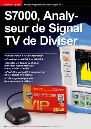 18 TELE-audiovision International — The World‘s Largest Digital TV Trade Magazine — 09-10/2013 — www.TELE-audiovision.com
•	Grand écran à haute définition
•	Convient au MPEG 2 et MPEG 4
•	Spectre en temps réel pour
identifier rapidement les
transpondeurs actifs
•	Peut être contrôlé à distance par
PC ou téléphone mobile
•	Très ergonomique avec
fonctionnement efficace
S7000, Analy-
seur de Signal
TV de Diviser
Analyseur digital multi-norme de signal TVRAPPORT DE TEST
 