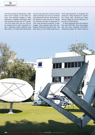 220 TELE-audiovision International — The World‘s Largest Digital TV Trade Magazine — 09-10/2013 — www.TELE-audiovision.com
services provided by Speedcast in 2003
were not TV uplinks, it was VSAT ser-
vices. That radically changed in 2005:
Speedcast completely eliminated VSAT
and switched entirely over to TV uplink.
“The first uplink dish was our 9.0-me-
ter antenna that is still in operation to-
day.” Additional dishes followed soon
after that; a 7.3-meter dish was erected
and over the years four more 3.6-meter
uplink antennas and one at 4.5-meters
were placed into service. All of these up-
link dishes are used not only for regular
TV channels, but also for Business TV.
Their most prominent customer is Volk-
swagen; they regularly keep their em-
ployees informed at specific times. “We
even have our own small studio here in
which these Business TV programs are
produced.” Other Business TV custom-
ers include NCR, PanAmerican Bank,
Johnson Batteries and the Business TV
service TV Oficina Brasil.
In 2007 Speedcast went into coopera-
tion with EUTELSAT. Since then Speed-
cast has been operating EUTELSAT’s
monitoring station for South America.
 