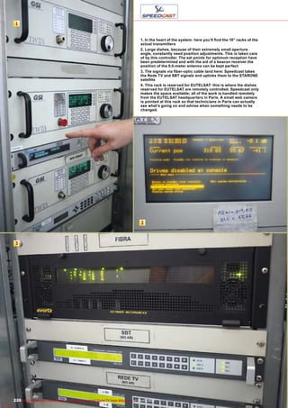 1
2
3
226 TELE-audiovision International — The World‘s Largest Digital TV Trade Magazine — 09-10/2013 — www.TELE-audiovision.com
1. In the heart of the system: here you’ll find the 19” racks of the
actual transmitters
2. Large dishes, because of their extremely small aperture
angle, constantly need position adjustments. This is taken care
of by this controller. The set points for optimum reception have
been predetermined and with the aid of a beacon receiver the
position of the 9.0-meter antenna can be kept perfect
3. The signals via fiber-optic cable land here: Speedcast takes
the Rede TV and SBT signals and uplinks them to the STARONE
satellite
4. This rack is reserved for EUTELSAT: this is where the dishes
reserved for EUTELSAT are remotely controlled. Speedcast only
makes the space available; all of the work is handled remotely
from the EUTELSAT headquarters in Paris. A small web camera
is pointed at this rack so that technicians in Paris can actually
see what’s going on and advise when something needs to be
changed.
 