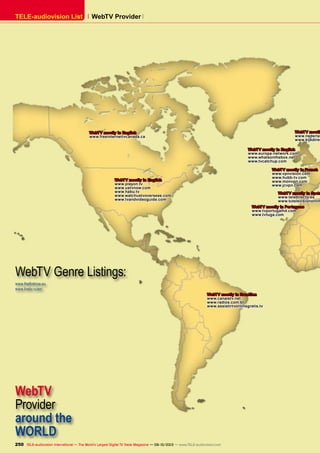 WebTV Provider TELE-audiovision List
WebTV
Provider
around the
WORLD
www.thefirstrow.eu
www.livetv.ru/en/
WebTV Genre Listings:
250 TELE-audiovision International — The World‘s Largest Digital TV Trade Magazine — 09-10/2013 — www.TELE-audiovision.com
WebTV mostly in English
www.europa-network.com
www.whatsonthebox.net
www.tvcatchup.com
WebTV mostly in French
www.vpnvision.com
www.hubb-tv.com
www.monvpn.com
www.jcvpn.com
WebTV mostly in English
www.playon.tv
www.ustvnow.com
www.habu.tv
www.watchustvoverseas.com
www.tvandvideoguide.com
WebTV mostly
www.nederlan
www.kijkdirec
WebTV mostly in Span
www.teledirecto.es
www.tutelevisiononlin
WebTV mostly in Portugese
www.tvportugalhd.com
www.tvtuga.com
WebTV mostly in Brasilian
www.canaistv.net
www.radios.com.br
www.assistirtvonlinegratis.tv
WebTV mostly in English
www.freeinternettvcanada.ca
 