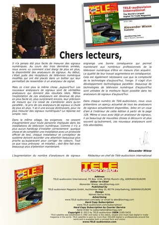 TELE-audiovision
International
The World’s Largest
Digital TV Trade Magazine
since 1981
Alexander Wiese
Publisher
alex@tavmag.com
HQ in Munich, Germany
Address
TELE-audiovision International, PO Box 1234, 85766 Munich-Ufg, GERMANY/EUROPE
Editor-in-Chief
Alexander Wiese, alex@tavmag.com
Published by
TELE-audiovision Magazine GmbH, Aschheimer Weg 19, 85774 Unterfoehring, GERMANY/EUROPE
Design
Németi Barna Attila
Advertising
www.TELE-audiovision.com/ads/ or email to alex@tavmag.com
Hard Copy Subscription
www.TELE-audiovision.com/subscription/
Hard Copy Subscription by Courier Service
Send Order to subscription@tavmag.com
Copyright © 2013 by TELE-audiovision ISSN 2195-5433
TELE-satellite was established in 1981 and today is the oldest, largest and most-read digital tv trade
magazine in the world. TELE-satellite is seen by more than 350,000 digital tv professionals around the
world and is available both in printed form and online.
www.TELE-audiovision.com
Chers lecteurs,
Il n’a jamais été plus facile de mesurer des signaux
numériques. Au cours des trois dernières années,
nous avons vu comment s’est élargi de plus en plus,
la disponibilité des analyseurs de signaux. Au début,
c’était juste des récepteurs de télévision numérique
modifiés qui ont été placés dans un boîtier qui leur
permettait de ressembler à un analyseur de signal.
Mais ce n’est plus la même chose ,aujourd’hui! Les
nouveaux analyseurs de signaux sont de véritables
analyseurs qui donnent des résultats réels. Même
l’exploitation de ces analyseurs est devenue de plus
en plus facile et, plus surprenant encore, leur précision
de mesure qui n’a cessé de s’améliorer alors qu’en
parallèle , le prix de ces analyseurs de signaux a chuté
de plus en plus. Y at-il une excuse dorénavant, pour ne
plus mesurer des signaux numériques? La réponse est
simple: non.
Dans le même sillage, les exigences ne cessent
d’augmentent pour toute personne impliquée dans les
installations de télévision numérique. Comme il n’y a
plus aucun handicap d’installer correctement quelque
chose et de compléter une installation avec un protocole
officiel de test, chaque installateur et concepteur de
système doivent accorder une attention beaucoup plus
proche qu’auparavant pour corriger les valeurs. Tout
ce que vous prévoyez et installez , doit être fait avec
beaucoup plus d’attention maintenant.
L’augmentation du nombre d’analyseurs de signaux
engrange une bonne conséquence qui permet
maintenant aux nombreux professionnels de la
télévision numérique d’être en mesure d’en acquérir.
La qualité de leur travail augmentera en conséquence.
Cela est également nécessaire vue que la complexité
de la technologie d’aujourd’hui, l’exige. Il s’agit d’un
développement technologique parallèle: beaucoup de
technologies de télévision numérique d’aujourd’hui
sont utilisées de la meilleure façon possible dans les
analyseurs de signaux d’aujourd’hui.
Dans chaque numéro de Télé-audiovision, nous vous
présentons un aperçu actualisé de tous les analyseurs
de signaux actuellement disponibles. Jetez en un coup
d’œil à l’intérieur de cette édition à partir de la page
128. Même si vous avez déjà un analyseur de signaux,
il ya beaucoup de nouvelles choses à découvrir et plus
souvent qu’autrement, ces nouveaux analyseurs sont
très abordables.
Alexander Wiese
Rédacteur en chef de Télé-audiovision international
 