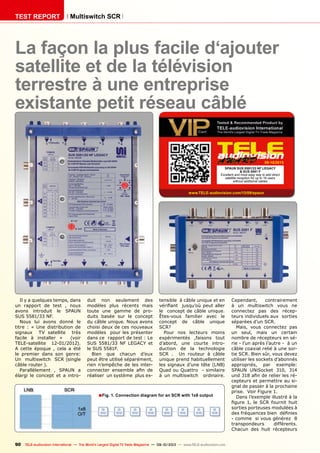 ■
09-10/2013
www.TELE-audiovision.com/13/09/spaun
90 TELE-audiovision International — The World‘s Largest Digital TV Trade Magazine — 09-10/2013 — www.TELE-audiovision.com
TEST REPORT Multiswitch SCR
Fig. 1. Connection diagram for an SCR with 1x8 output
La façon la plus facile d‘ajouter
satellite et de la télévision
terrestre à une entreprise
existante petit réseau câblé
Il y a quelques temps, dans
un rapport de test , nous
avons introduit le SPAUN
SUS 5581/33 NF.
Nous lui avons donné le
titre : « Une distribution de
signaux TV satellite très
facile à installer » (voir
TELE-satellite 12-01/2012).
A cette époque , cela a été
le premier dans son genre:
Un multiswitch SCR (single
câble router ).
Parallèlement , SPAUN a
élargi le concept et a intro-
duit non seulement des
modèles plus récents mais
toute une gamme de pro-
duits basée sur le concept
du câble unique. Nous avons
choisi deux de ces nouveaux
modèles pour les présenter
dans ce rapport de test : Le
SUS 5581/33 NF LEGACY et
le SUS 5581F.
Bien que chacun d’eux
peut être utilisé séparément,
rien n’empêche de les inter-
connecter ensemble afin de
réaliser un système plus ex-
tensible à câble unique et en
vérifiant jusqu’où peut aller
le concept de câble unique.
Êtes-vous familier avec le
concept de câble unique
SCR?
Pour nos lecteurs moins
expérimentés ,faisons tout
d’abord, une courte intro-
duction de la technologie
SCR . Un routeur à câble
unique prend habituellement
les signaux d’une tête (LNB)
Quad ou Quattro - similaire
à un multiswitch ordinaire.
SPAUN SUS 5581/33 NF LEGACY
& SUS 5581 F
Excellent and most easy way to add direct
satellite reception for up to 16 users
without additoinal cables
Cependant, contrairement
à un multiswitch vous ne
connectez pas des récep-
teurs individuels aux sorties
séparées d’un SCR.
Mais, vous connectez pas
un seul, mais un certain
nombre de récepteurs en sé-
rie - l’un après l’autre - à un
câble coaxial relié à une sor-
tie SCR. Bien sûr, vous devez
utiliser les sockets d’abonnés
appropriés, par exemple:
SPAUN UNiSocket 310, 314
und 318 afin de relier les ré-
cepteurs et permettre au si-
gnal de passer à la prochaine
prise. Voir Figure 1.
Dans l’exemple illustré à la
figure 1, le SCR fournit huit
sorties porteuses modulées à
des fréquences bien définies
- comme si vous générez 8
transpondeurs différents.
Chacun des huit récepteurs
 