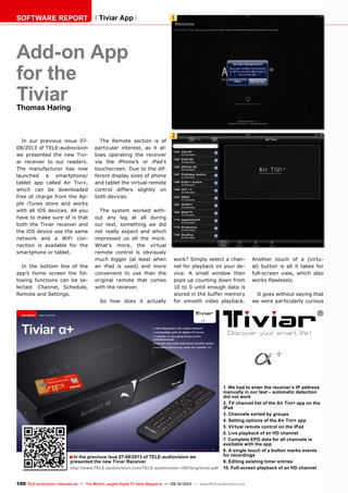 1
2
■
100 TELE-audiovision International — The World‘s Largest Digital TV Trade Magazine — 09-10/2013 — www.TELE-audiovision.com
Add-on App
for the
TiviarThomas Haring
In our previous issue 07-
08/2013 of TELE-audiovision
we presented the new Tivi-
ar receiver to our readers.
The manufacturer has now
launched a smartphone/
tablet app called Air Tivi+,
which can be downloaded
free of charge from the Ap-
ple iTunes store and works
with all iOS devices. All you
have to make sure of is that
both the Tiviar receiver and
the iOS device use the same
network and a WiFi con-
nection is available for the
smartphone or tablet.
In the bottom line of the
app’s home screen the fol-
lowing functions can be se-
lected: Channel, Schedule,
Remote and Settings.
The Remote section is of
particular interest, as it al-
lows operating the receiver
via the iPhone’s or iPad’s
touchscreen. Due to the dif-
ferent display sizes of phone
and tablet the virtual remote
control differs slightly on
both devices.
The system worked with-
out any lag at all during
our test, something we did
not really expect and which
impressed us all the more.
What’s more, the virtual
remote control is obviously
much bigger (at least when
an iPad is used) and more
convenient to use than the
original remote that comes
with the receiver.
So how does it actually
SOFTWARE REPORT Tiviar App
In the previous isue 07-08/2013 of TELE-audiovision we
presented the new Tiviar Receiver
http://www.TELE-audiovision.com/TELE-audiovision-1307/eng/tiviar.pdf
1. We had to enter the receiver’s IP address
manually in our test – automatic detection
did not work
2. TV channel list of the Air Tivi+ app on the
iPad
3. Channels sorted by groups
4. Setting options of the Air Tivi+ app
5. Virtual remote control on the iPad
6. Live playback of an HD channel
7. Complete EPG data for all channels is
available with the app
8. A single touch of a button marks events
for recordings
9. Editing existing timer entries
10. Full-screen playback of an HD channel
work? Simply select a chan-
nel for playback on your de-
vice. A small window then
pops up counting down from
10 to 0 until enough data is
stored in the buffer memory
for smooth video playback.
Another touch of a (virtu-
al) button is all it takes for
full-screen view, which also
works flawlessly.
It goes without saying that
we were particularly curious
 