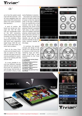 11 13
12 14
15
102 TELE-audiovision International — The World‘s Largest Digital TV Trade Magazine — 09-10/2013 — www.TELE-audiovision.com
as to how the system would
cope with HD channels – and
we were delighted when we
were shown HD content even
before the initial countdown
had reached 0.
A word of caution: We
found out during our thor-
ough test that HD chan-
nels put considerable strain
on the WiFi connection,
which means that they work
smoothly only if the network
is in mint condition. Move
away too far from the router
and you’ll soon experience
signal drops. With SD con-
tent, on the other hand, we
never had a problem.
Each of the three Tiviar
tuners can be chosen to pro-
vide its signal to the app,
with the two other tuners re-
maining available for record-
ings or live viewing with the
receiver itself.
It is even possible to re-
cord two different channels
with the receiver and use the
third tuner for watching TV
with the app. And not only is
this possible in theory, it also
works flawlessly in practice.
One aspect we noticed and
which to us didn’t make a lot
of sense is that the channel
order in the app is different
from the channel list on the
receiver. And by the way,
streaming only works if the
selected channel is available
right away. In other words,
users of a DiSEqC motorised
antenna, whose system may
take some time until the re-
quired antenna position is
reached, can use the app
only for channels on the cur-
rently received satellite at
this stage.
In summary, the general
concept and design of the
new Air Tivi+ app did not fail
to impress us and once the
remaining bugs are elimi-
nated, it will offer a vast
enhancement to the Tiviar
receiver.
11. List of timer entries shown
on the iPhone
12. Virtual remote control on
the iPhone – page 1
13. Virtual remote control on
the iPhone – page 2
14. Virtual remote control on
the iPhone – page 3
15. Channel list with live TV on
the iPhone
 