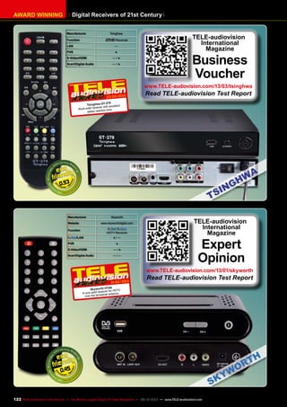 AWARD WINNING Digital Receivers of 21st Century
Manufacturer Tsinghwa
Function Receiver
LAN —
PVR ●
S-Video/HDMI — / ●
Scart/Digital Audio — / ●
0.53
03-04/2013
Tsinghwa GT-278
Rock-solid receiver with excellent
speed reaction time
TELE-audiovision
International
Magazine
Business
Voucher
www.TELE-audiovision.com/13/03/tsinghwa
Read TELE-audiovision Test Report
0.45
Manufacturer Skyworth
Website www.skyworthdigital.com
Function
/
HDTV Receiver
/LAN ● / —
PVR ●
S-Video/HDMI — / ●
Scart/Digital Audio — / —
01-02/2013
Skyworth HTA6
A rock-solid receiver for HDTV
over the terrestrial antenna
TELE-audiovision
International
Magazine
Expert
Opinion
www.TELE-audiovision.com/13/01/skyworth
Read TELE-audiovision Test Report
122 TELE-audiovision International — The World‘s Largest Digital TV Trade Magazine — 09-10/2013 — www.TELE-audiovision.com
 