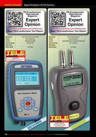 Signal Analyzers of 21st CenturyAWARD WINNING
Manufacturer Tianjin Deviser Electronics Instrument
Website www.devisertek.com
Function Satellite Antenna Meter
Frequency Range 950~2150 MHz
Video Output —
Built-in Monitor LCD display
05-06/2013
DEVISER S30
Highly accurate handheld meter optimized
for the satellite dish installer
TELE-audiovision
International
Magazine
Expert
Opinion
www.TELE-audiovision.com/13/05/deviser
Read TELE-audiovision Test Report
Manufacturer Horizon Global Electronics
Website www.horizonhge.com
Function Digital Satellite Meter for and Signals
Frequency Range 950 ~ 2150 MHz
Video Output —
Built-in Monitor LCD display
03-04/2013
HORIZON Nano-S2
Very easy to use instrument
for quick installation of satellite
for HDTV reception
TELE-audiovision
International
Magazine
Expert
Opinion
www.TELE-audiovision.com/13/03/horizon
Read TELE-audiovision Test Report
130 TELE-audiovision International — The World‘s Largest Digital TV Trade Magazine — 09-10/2013 — www.TELE-audiovision.com
 