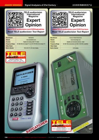 Signal Analyzers of 21st CenturyAWARD WINNING 这些是获得最高奖的产品
Manufacturer SatCatcher
Website www.satcatcher.com
Function Digital and analog cable TV meter
Frequency Range 46~862 MHz (for digital TV) and 46~870 MHz (for analog TV)
Video Output —
Built-in Monitor 120 x 64 3.5“ LCD color display
02-03/2012
Satcatcher Digipro C Max
More than a cable meter: includes
everything a professional installer needs
TELE-audiovision
International
Magazine
Expert
Opinion
www.TELE-audiovision.com/12/03/satcatcher
Read TELE-audiovision Test Report
Manufacturer Horizon Global Electronics
Website www.horizonhge.com
Function Satellite and terrestrial antenna meter
Frequency Range 45~861 MHz (terrestrial) and 950~2150 MHz (satellite)
Video Output —
Built-in Monitor LCD display
12-01/2012
Horizon HD-STM
Perfect choice for an installer who values
a practical instrument.
TELE-audiovision
International
Magazine
Expert
Opinion
www.TELE-audiovision.com/12/01/horizon
Read TELE-audiovision Test Report
134 TELE-audiovision International — The World‘s Largest Digital TV Trade Magazine — 09-10/2013 — www.TELE-audiovision.com
 