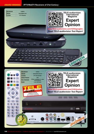 IPTV/WebTV Receivers of 21st CenturyAWARD WINNING
Manufacturer Logitech
Website www.logitech.com
Function IPTV Receiver
TELE-audiovision
International
Magazine
Expert
Opinion
www.TELE-audiovision.com/12/03/googletv
Read TELE-audiovision Test Report
Manufacturer Jiuzhou
Website www.jiuzhou.com.cn
Function IPTV Set-Top-Box
Stream Protocol UDP
Menu Standards
HTML4, Javascript 1.5, Java
Virtual Machine
WLAN ● (via USB stick)
12-01/2011
Jiuzhou DTP8300
IPTV Receiver Equipped
with Top-Notch Technology
0.57
TELE-audiovision
International
Magazine
Expert
Opinion
www.TELE-audiovision.com/11/01/jiuzhou
Read TELE-audiovision Test Report
140 TELE-audiovision International — The World‘s Largest Digital TV Trade Magazine — 09-10/2013 — www.TELE-audiovision.com
 