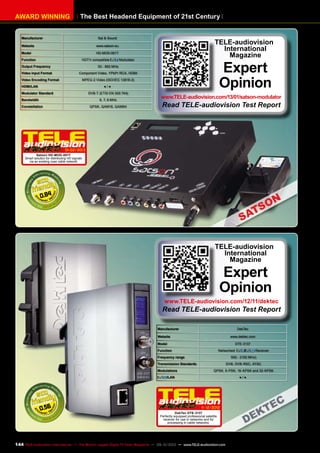 The Best Headend Equipment of 21st CenturyAWARD WINNING
Manufacturer Sat & Sound
Website www.satson.eu
Model HD-MOD-001T
Function HDTV-compatible Modulator
Output Frequency 50 - 860 MHz
Video Input Format Component Video, YPbPr RCA, HDMI
Video Encoding Format MPEG-2 Video (ISO/IEC 13818-2)
HDMI/LAN ● / ●
Modulator Standard DVB-T (ETSI EN 300 744)
Bandwidth 6, 7, 8 MHz
Constellation QPSK, QAM16, QAM64
0.84
01-02/2013
Satson HD-MOD-001T
Smart solution for distributing HD signals
via an existing coax cable network
TELE-audiovision
International
Magazine
Expert
Opinion
www.TELE-audiovision.com/13/01/satson-modulator
Read TELE-audiovision Test Report
Manufacturer DekTec
Website www.dektec.com
Model DTE-3137
Function Networked / Receiver
Frequency range 950 - 2150 MHz)
Transmission Standards DVB, DVB-RSC, ATSC
Modulations QPSK, 8-PSK, 16-APSK and 32-APSK
/LAN ● / ●
0.56 11-12/2012
DekTec DTE-3137
Perfectly equipped professional satellite
receiver for use in networks and for
processing in cable networks.
TELE-audiovision
International
Magazine
Expert
Opinion
www.TELE-audiovision.com/12/11/dektec
Read TELE-audiovision Test Report
144 TELE-audiovision International — The World‘s Largest Digital TV Trade Magazine — 09-10/2013 — www.TELE-audiovision.com
 