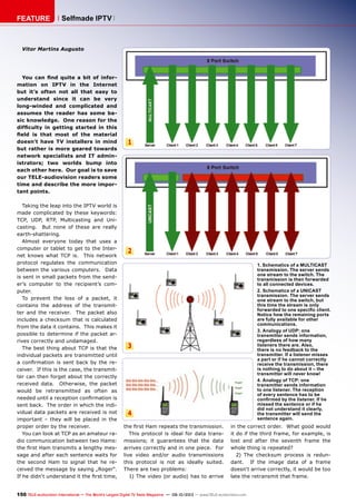 1
2
3
4
150 TELE-audiovision International — The World‘s Largest Digital TV Trade Magazine — 09-10/2013 — www.TELE-audiovision.com
FEATURE Selfmade IPTV
1. Schematics of a MULTICAST
transmission. The server sends
one stream to the switch. The
transmission is then forwarded
to all connected devices.
2. Schematics of a UNICAST
transmission. The server sends
one stream to the switch, but
this time the stream is only
forwarded to one specific client.
Notice how the remaining ports
are fully available for other
communications.
3. Analogy of UDP: one
transmitter sends information,
regardless of how many
listeners there are. Also,
there is no feedback to the
transmitter. If a listener misses
a part or if he cannot correctly
receive the transmission, there
is nothing to do about it – the
transmitter will never know!
4. Analogy of TCP: one
transmitter sends information
to one listener. The reception
of every sentence has to be
confirmed by the listener. If he
missed the sentence or if he
did not understand it clearly,
the transmitter will send the
sentence again.
Vitor Martins Augusto
You can find quite a bit of infor-
mation on IPTV in the Internet
but it’s often not all that easy to
understand since it can be very
long-winded and complicated and
assumes the reader has some ba-
sic knowledge. One reason for the
difficulty in getting started in this
field is that most of the material
doesn’t have TV installers in mind
but rather is more geared towards
network specialists and IT admin-
istrators; two worlds bump into
each other here. Our goal is to save
our TELE-audiovision readers some
time and describe the more impor-
tant points.
Taking the leap into the IPTV world is
made complicated by these keywords:
TCP, UDP, RTP, Multicasting and Uni-
casting. But none of these are really
earth-shattering.
Almost everyone today that uses a
computer or tablet to get to the Inter-
net knows what TCP is. This network
protocol regulates the communication
between the various computers. Data
is sent in small packets from the send-
er’s computer to the recipient’s com-
puter.
To prevent the loss of a packet, it
contains the address of the transmit-
ter and the receiver. The packet also
includes a checksum that is calculated
from the data it contains. This makes it
possible to determine if the packet ar-
rives correctly and undamaged.
The best thing about TCP is that the
individual packets are transmitted until
a confirmation is sent back by the re-
ceiver. If this is the case, the transmit-
ter can then forget about the correctly
received data. Otherwise, the packet
would be retransmitted as often as
needed until a reception confirmation is
sent back. The order in which the indi-
vidual data packets are received is not
important – they will be placed in the
proper order by the receiver.
You can look at TCP as an amateur ra-
dio communication between two Hams:
the first Ham transmits a lengthy mes-
sage and after each sentence waits for
the second Ham to signal that he re-
ceived the message by saying „Roger“.
If he didn‘t understand it the first time,
the first Ham repeats the transmission.
This protocol is ideal for data trans-
missions; it guarantees that the data
arrives correctly and in one piece. For
live video and/or audio transmissions
this protocol is not as ideally suited.
There are two problems:
1) The video (or audio) has to arrive
in the correct order. What good would
it do if the third frame, for example, is
lost and after the seventh frame the
whole thing is repeated?
2) The checksum process is redun-
dant. If the image data of a frame
doesn‘t arrive correctly, it would be too
late the retransmit that frame.
 