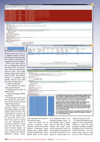 1
2
3
154 TELE-audiovision International — The World‘s Largest Digital TV Trade Magazine — 09-10/2013 — www.TELE-audiovision.com
should make sure there is
a reliable network connec-
tion between the transmitter
and receiver, otherwise the
broadcast won‘t be reliable.
RTP on the other hand is
not a fundamental protocol
like TCP or UDP. On the con-
trary, RTP is a protocol layer
based on UDP. This means
that as a basis UDP is always
used for RTP. RTP offers a
number of functions that
greatly improve live audio
and video transmissions:
• Data identification
• Time stamps for audio/
video synchronization
• Maintaining the order of
MPEG frames
• Special handling of MPEG
key frames
This just goes to show that
RTP should be used when-
ever all the devices involved
support this protocol.
With Multicasting an au-
dio/video stream is simply
transmitted without any par-
ticular receiver in mind. This
transmission is routed to all
users by the network and
it‘s up to the users to de-
cide if they want to receive
it or not. Obviously this is
extremely practical if more
than one user wants to re-
ceive the same stream. As
many users as desired can
tune in without the need for
additional network band-
width between the transmit-
ter and the switch.
Since the switch has to
process numerous data
packets, it could very quickly
become overloaded when
dealing with a cheap SOHO
product (Small Office, Home
Office) while at the same
time additional data is ex-
changed between users. If,
for example, User 2 doesn‘t
want to take part in Multi-
casting and would rather
send a large file to User 3, it
could happen that the flow of
this data transmission is re-
duced to a snail‘s pace or it
might not function at all.
To utilize Multicasting, with
regard to the IP destination
address it would be good
enough to configure using any
IP address from 224.0.0.0 to
239.255.255.255. This ad-
dress range would be used
by all of the Multicast de-
1. Wireshark capturing the network traffic. Beware that
lots of data is captured during a IPTV broadcast. You
should only capture data for some seconds, otherwise
it will take ages to process all captured packets.
2. After capturing the network traffic for a short
period, there are many analysis tools available within
Wireshark. This picture shows where the traffic
originated. It can be clearly seen that the devices with
IP-address 192.168.1.149 and 192.168.1.210 generated a
huge amount of traffic. Notice the destination IP: they
are multicasting IPs
3. All captured packets can be analyzed individually and
the contents can be viewed, while the header is shown
in a more detailed way.
 
